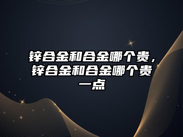 鋅合金和合金哪個貴，鋅合金和合金哪個貴一點